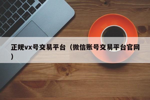 正规vx号交易平台（微信账号交易平台官网）