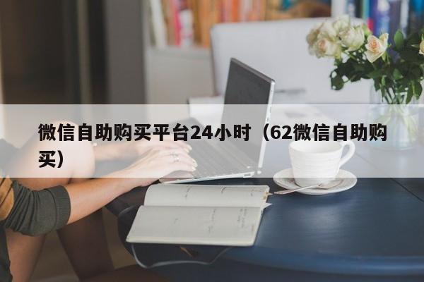 微信自助购买平台24小时（62微信自助购买）