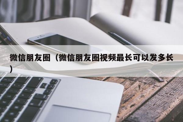 微信朋友圈（微信朋友圈视频最长可以发多长）
