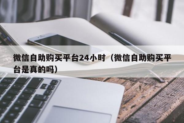 微信自助购买平台24小时（微信自助购买平台是真的吗）