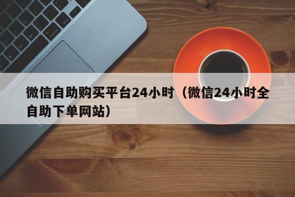 微信自助购买平台24小时（微信24小时全自助下单网站）