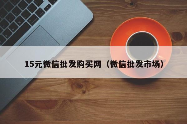 15元微信批发购买网（微信批发市场）