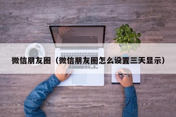 微信朋友圈（微信朋友圈怎么设置三天显示）
