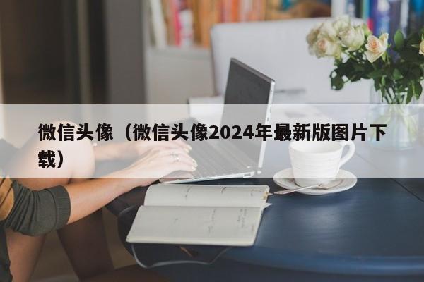 微信头像（微信头像2024年最新版图片下载）