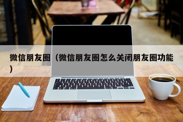 微信朋友圈（微信朋友圈怎么关闭朋友圈功能）