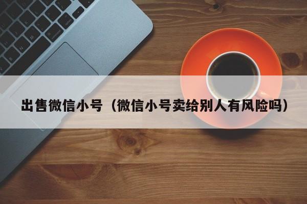 出售微信小号（微信小号卖给别人有风险吗）